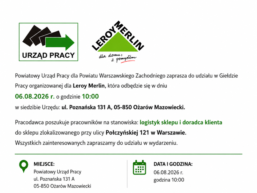 Powiatowy Urząd Pracy dla Powiatu Warszawskiego Zachodniego zaprasza do udziału w Giełdzie Pracy organizowanej dla Leroy Merlin, która odbędzie się w dniu 06.08.2026 r. o godzinie 10:00 w siedzibie Urzędu: ul. Poznańska 131 A, 05-850 Ożarów Mazowiecki. Pracodawca poszukuje pracowników na stanowiska: logistyk sklepu i doradca klienta do sklepu zlokalizowanego przy ulicy Połczyńskiej 121 w Warszawie. Wszystkich zainteresowanych zapraszamy do udziału w wydarzeniu.